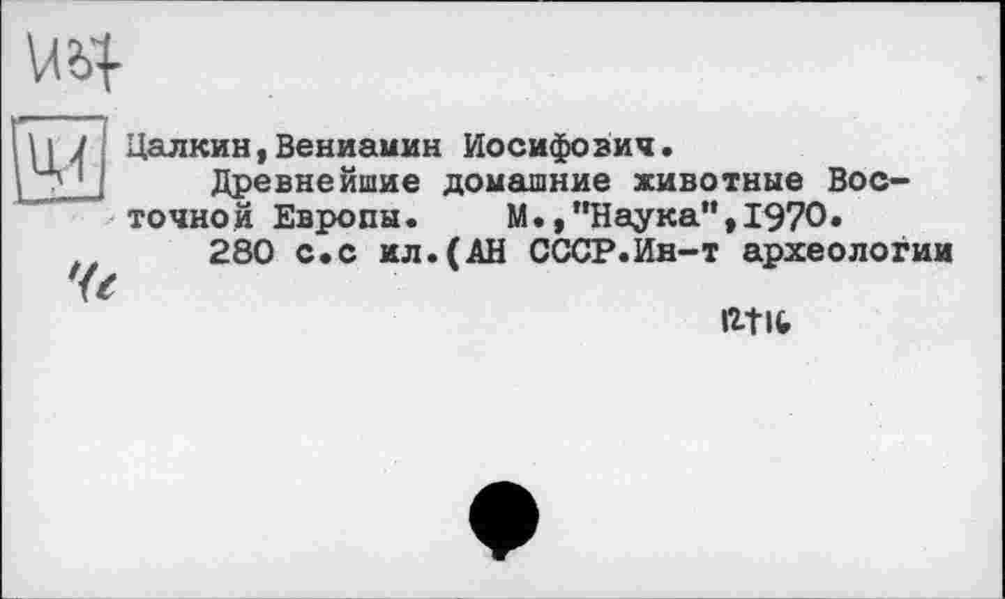 ﻿
И J Цалкин,Вениамин Иосифович.
Древнейшие домашние животные Восточной Европы.	М.,"Наука”,1970.
280 с.с ил.(АН СССР.Ин-т археологии
fctlfc